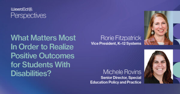 WestEd Perspectives: What Matters Most In Order to Realize Positive Outcomes for Students With Disabilities blog post on WestEd.org by Rorie Fitzpatrick (Vice President, K-12 Systems) and Michele Rovins (Senior Director, Special Education Policy and Practice).