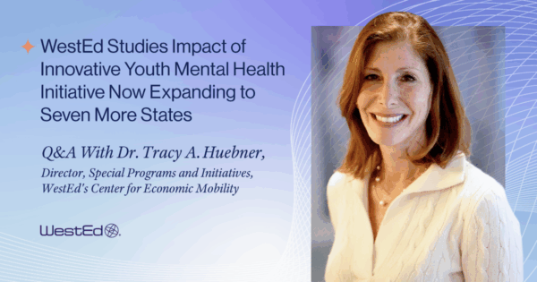 WestEd Studies Impact of Innovative Youth Mental Health Initiative Now Expanding to Seven More States | Q&A With Dr. Tracy A. Huebner